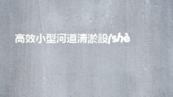 高效小型河道清淤設(shè)備，守護(hù)水環(huán)境清潔